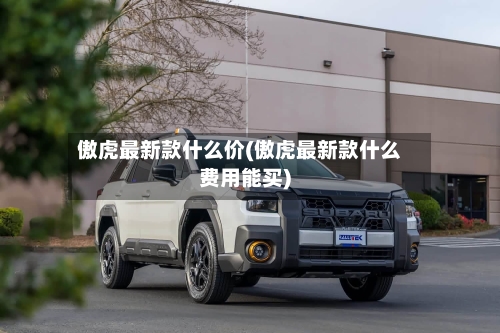 傲虎最新款什么价(傲虎最新款什么费用能买)