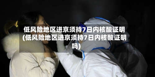 低风险地区进京须持7日内核酸证明(低风险地区进京须持7日内核酸证明吗)